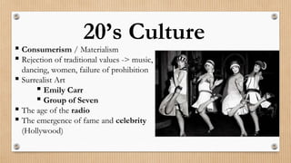 20’s Culture
 Consumerism / Materialism
 Rejection of traditional values -> music,
dancing, women, failure of prohibition
 Surrealist Art
 Emily Carr
 Group of Seven
 The age of the radio
 The emergence of fame and celebrity
(Hollywood)
 