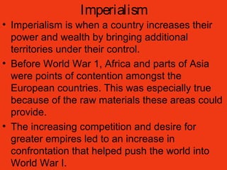 Imperialism
• Imperialism is when a country increases their
power and wealth by bringing additional
territories under their control.
• Before World War 1, Africa and parts of Asia
were points of contention amongst the
European countries. This was especially true
because of the raw materials these areas could
provide.
• The increasing competition and desire for
greater empires led to an increase in
confrontation that helped push the world into
World War I.
 