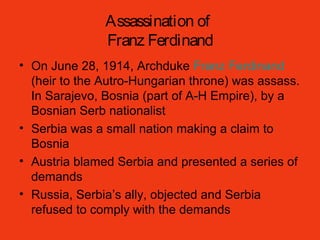 Assassination of
Franz Ferdinand
• On June 28, 1914, Archduke Franz Ferdinand
(heir to the Autro-Hungarian throne) was assass.
In Sarajevo, Bosnia (part of A-H Empire), by a
Bosnian Serb nationalist
• Serbia was a small nation making a claim to
Bosnia
• Austria blamed Serbia and presented a series of
demands
• Russia, Serbia’s ally, objected and Serbia
refused to comply with the demands
 