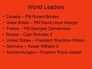 World Leaders
• Canada – PM Robert Borden
• Great Britain – PM David Lloyd George
• France – PM Georges Clemenceau
• Russia – Czar Nicholas II
• United States – President Woodrow Wilson
• Germany – Kaiser Wilhelm II
• Austria-Hungary – Emperor Franz Joseph
 