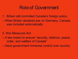 Roleof Government
1. Britain still controlled Canada’s foreign policy:
– When Britain declared war on Germany, Canada
was included automatically.
2. War Measures Act:
– A law meant to ensure “security, defence, peace,
order, and welfare of Canada”
– Gave government immense control over country:
 