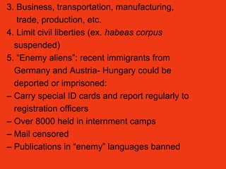 3. Business, transportation, manufacturing,
trade, production, etc.
4. Limit civil liberties (ex. habeas corpus
suspended)
5. “Enemy aliens”: recent immigrants from
Germany and Austria- Hungary could be
deported or imprisoned:
– Carry special ID cards and report regularly to
registration officers
– Over 8000 held in internment camps
– Mail censored
– Publications in “enemy” languages banned
 