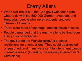 Enemy Aliens
• When war broke out, the Cnd gov’t was faced with
what to do with the 500,000 German, Austrian, and
Hungarian people who were residents, and even
citizens of Canada.
• There were fears of sabotage, and suspicion of spies.
• People demanded that the enemy aliens be fired from
their jobs and locked up.
• The gov’t used the War MeasuresAct to place
restrictions on enemy aliens. They could be arrested
or searched, and many were sent to internment camps
in remote areas. (In reality, the majority interned were
Ukrainians)
 