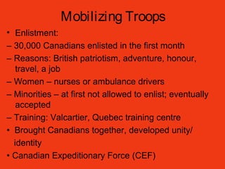 Mobilizing Troops
• Enlistment:
– 30,000 Canadians enlisted in the first month
– Reasons: British patriotism, adventure, honour,
travel, a job
– Women – nurses or ambulance drivers
– Minorities – at first not allowed to enlist; eventually
accepted
– Training: Valcartier, Quebec training centre
• Brought Canadians together, developed unity/
identity
• Canadian Expeditionary Force (CEF)
 