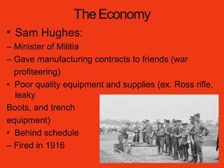 TheEconomy
• Sam Hughes:
– Minister of Militia
– Gave manufacturing contracts to friends (war
profiteering)
• Poor quality equipment and supplies (ex. Ross rifle,
leaky
Boots, and trench
equipment)
• Behind schedule
– Fired in 1916
 