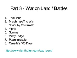 Part 3 - War on Land / Battles
1. ThePlans
2. Marching off to War
3. “Back by Christmas”
4. Ypres
5. Somme
6. Vimy Ridge
7. Passchendaele
8. Canada’s100 Days
http://www.richthofen.com/ww1sum/
 