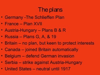 Theplans
• Germany -The Schlieffen Plan
• France – Plan XVII
• Austria-Hungary – Plans B & R
• Russia – Plans G, A, & 19
• Britain – no plan, but keen to protect interests
• Canada – joined Britain automatically
• Belgium – defend German invasion
• Serbia – strike against Austria-Hungary
• United States – neutral until 1917
 