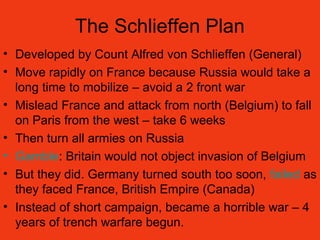 The Schlieffen Plan
• Developed by Count Alfred von Schlieffen (General)
• Move rapidly on France because Russia would take a
long time to mobilize – avoid a 2 front war
• Mislead France and attack from north (Belgium) to fall
on Paris from the west – take 6 weeks
• Then turn all armies on Russia
• Gamble: Britain would not object invasion of Belgium
• But they did. Germany turned south too soon, failed as
they faced France, British Empire (Canada)
• Instead of short campaign, became a horrible war – 4
years of trench warfare begun.
 