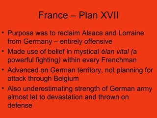 France – Plan XVII
• Purpose was to reclaim Alsace and Lorraine
from Germany – entirely offensive
• Made use of belief in mystical élan vital (a
powerful fighting) within every Frenchman
• Advanced on German territory, not planning for
attack through Belgium
• Also underestimating strength of German army
almost let to devastation and thrown on
defense
 