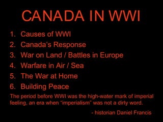 CANADA IN WWI
1. Causes of WWI
2. Canada’s Response
3. War on Land / Battles in Europe
4. Warfare in Air / Sea
5. The War at Home
6. Building Peace
The period before WWI was the high-water mark of imperial
feeling, an era when “imperialism” was not a dirty word.
- historian Daniel Francis
 