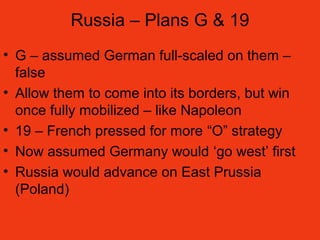 Russia – Plans G & 19
• G – assumed German full-scaled on them –
false
• Allow them to come into its borders, but win
once fully mobilized – like Napoleon
• 19 – French pressed for more “O” strategy
• Now assumed Germany would ‘go west’ first
• Russia would advance on East Prussia
(Poland)
 