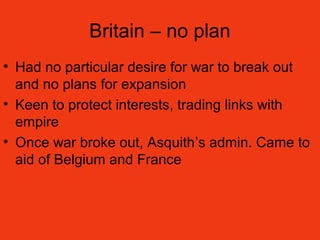 Britain – no plan
• Had no particular desire for war to break out
and no plans for expansion
• Keen to protect interests, trading links with
empire
• Once war broke out, Asquith’s admin. Came to
aid of Belgium and France
 