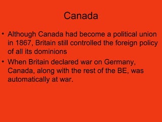 Canada
• Although Canada had become a political union
in 1867, Britain still controlled the foreign policy
of all its dominions
• When Britain declared war on Germany,
Canada, along with the rest of the BE, was
automatically at war.
 