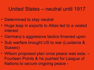 United States – neutral until 1917
• Determined to stay neutral
• Huge leap in exports to Allies led to a vested
interest
• Germany’s aggressive tactics frowned upon
• Sub warfare brought US to war (Lusitania &
Sussex)
• Wilson proposed plan once peace was esta. –
Fourteen Points & he pushed for League of
Nations to secure ongoing peace -
 