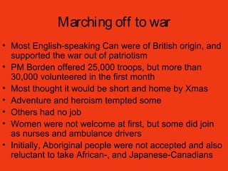 Marching off to war
• Most English-speaking Can were of British origin, and
supported the war out of patriotism
• PM Borden offered 25,000 troops, but more than
30,000 volunteered in the first month
• Most thought it would be short and home by Xmas
• Adventure and heroism tempted some
• Others had no job
• Women were not welcome at first, but some did join
as nurses and ambulance drivers
• Initially, Aboriginal people were not accepted and also
reluctant to take African-, and Japanese-Canadians
 