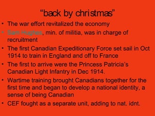 “back by christmas”
• The war effort revitalized the economy
• Sam Hughes, min. of militia, was in charge of
recruitment
• The first Canadian Expeditionary Force set sail in Oct
1914 to train in England and off to France
• The first to arrive were the Princess Patricia’s
Canadian Light Infantry in Dec 1914.
• Wartime training brought Canadians together for the
first time and began to develop a national identity, a
sense of being Canadian
• CEF fought as a separate unit, adding to nat. idnt.
 