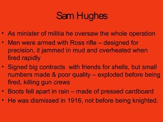 Sam Hughes
• As minister of militia he oversaw the whole operation
• Men were armed with Ross rifle – designed for
precision, it jammed in mud and overheated when
fired rapidly
• Signed big contracts with friends for shells, but small
numbers made & poor quality – exploded before being
fired, killing gun crews
• Boots fell apart in rain – made of pressed cardboard
• He was dismissed in 1916, not before being knighted.
 