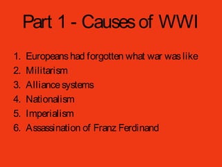 Part 1 - Causesof WWI
1. Europeanshad forgotten what war waslike
2. Militarism
3. Alliancesystems
4. Nationalism
5. Imperialism
6. Assassination of Franz Ferdinand
 