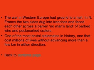 • The war in Western Europe had ground to a halt. In N.
France the two sides dug into trenches and faced
each other across a barren ‘no man’s land’ of barbed
wire and pockmarked craters.
• One of the most brutal stalemates in history, one that
cost millions of lives without advancing more than a
few km in either direction.
• Back to contents page.
 