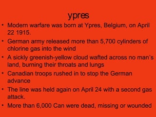 ypres
• Modern warfare was born at Ypres, Belgium, on April
22 1915.
• German army released more than 5,700 cylinders of
chlorine gas into the wind
• A sickly greenish-yellow cloud wafted across no man’s
land, burning their throats and lungs
• Canadian troops rushed in to stop the German
advance
• The line was held again on April 24 with a second gas
attack.
• More than 6,000 Can were dead, missing or wounded
 