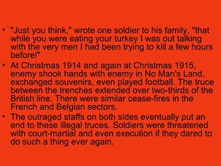 • "Just you think," wrote one soldier to his family, "that
while you were eating your turkey I was out talking
with the very men I had been trying to kill a few hours
before!"
• At Christmas 1914 and again at Christmas 1915,
enemy shook hands with enemy in No Man's Land,
exchanged souvenirs, even played football. The truce
between the trenches extended over two-thirds of the
British line. There were similar cease-fires in the
French and Belgian sectors.
• The outraged staffs on both sides eventually put an
end to these illegal truces. Soldiers were threatened
with court-martial and even execution if they dared to
do such a thing ever again.
 