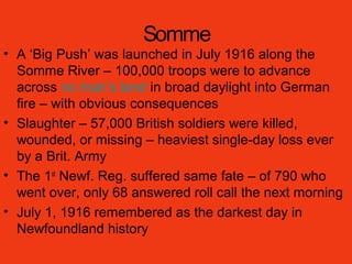 Somme
• A ‘Big Push’ was launched in July 1916 along the
Somme River – 100,000 troops were to advance
across no man’s land in broad daylight into German
fire – with obvious consequences
• Slaughter – 57,000 British soldiers were killed,
wounded, or missing – heaviest single-day loss ever
by a Brit. Army
• The 1st
Newf. Reg. suffered same fate – of 790 who
went over, only 68 answered roll call the next morning
• July 1, 1916 remembered as the darkest day in
Newfoundland history
 