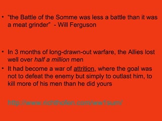 • “the Battle of the Somme was less a battle than it was
a meat grinder” - Will Ferguson
• In 3 months of long-drawn-out warfare, the Allies lost
well over half a million men
• It had become a war of attrition, where the goal was
not to defeat the enemy but simply to outlast him, to
kill more of his men than he did yours
http://www.richthofen.com/ww1sum/
 