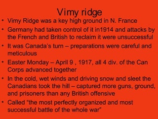 Vimy ridge
• Vimy Ridge was a key high ground in N. France
• Germany had taken control of it in1914 and attacks by
the French and British to reclaim it were unsuccessful
• It was Canada’s turn – preparations were careful and
meticulous
• Easter Monday – April 9 , 1917, all 4 div. of the Can
Corps advanced together
• In the cold, wet winds and driving snow and sleet the
Canadians took the hill – captured more guns, ground,
and prisoners than any British offensive
• Called “the most perfectly organized and most
successful battle of the whole war”
 