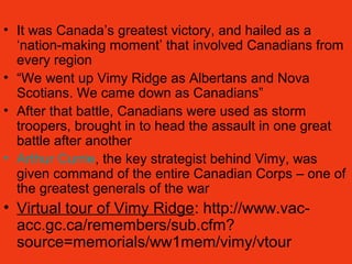 • It was Canada’s greatest victory, and hailed as a
‘nation-making moment’ that involved Canadians from
every region
• “We went up Vimy Ridge as Albertans and Nova
Scotians. We came down as Canadians”
• After that battle, Canadians were used as storm
troopers, brought in to head the assault in one great
battle after another
• Arthur Currie, the key strategist behind Vimy, was
given command of the entire Canadian Corps – one of
the greatest generals of the war
• Virtual tour of Vimy Ridge: http://www.vac-
acc.gc.ca/remembers/sub.cfm?
source=memorials/ww1mem/vimy/vtour
 