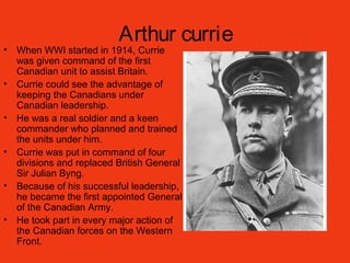 Arthur currie
• When WWI started in 1914, Currie
was given command of the first
Canadian unit to assist Britain.
• Currie could see the advantage of
keeping the Canadians under
Canadian leadership.
• He was a real soldier and a keen
commander who planned and trained
the units under him.
• Currie was put in command of four
divisions and replaced British General
Sir Julian Byng.
• Because of his successful leadership,
he became the first appointed General
of the Canadian Army.
• He took part in every major action of
the Canadian forces on the Western
Front.
 