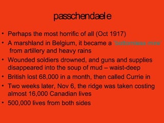 passchendaele
• Perhaps the most horrific of all (Oct 1917)
• A marshland in Belgium, it became a ‘bottomless mire’
from artillery and heavy rains
• Wounded soldiers drowned, and guns and supplies
disappeared into the soup of mud – waist-deep
• British lost 68,000 in a month, then called Currie in
• Two weeks later, Nov 6, the ridge was taken costing
almost 16,000 Canadian lives
• 500,000 lives from both sides
 