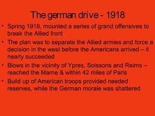 Thegerman drive- 1918
• Spring 1918, mounted a series of grand offensives to
break the Allied front
• The plan was to separate the Allied armies and force a
decision in the west before the Americans arrived – it
nearly succeeded
• Blows in the vicinity of Ypres, Soissons and Reims –
reached the Marne & within 42 miles of Paris
• Build up of American troops provided needed
reserves, while the German morale was shattered
 