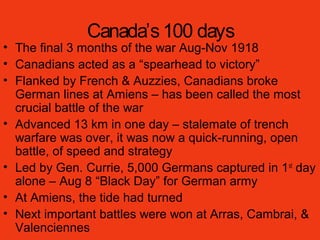 Canada’s100 days
• The final 3 months of the war Aug-Nov 1918
• Canadians acted as a “spearhead to victory”
• Flanked by French & Auzzies, Canadians broke
German lines at Amiens – has been called the most
crucial battle of the war
• Advanced 13 km in one day – stalemate of trench
warfare was over, it was now a quick-running, open
battle, of speed and strategy
• Led by Gen. Currie, 5,000 Germans captured in 1st
day
alone – Aug 8 “Black Day” for German army
• At Amiens, the tide had turned
• Next important battles were won at Arras, Cambrai, &
Valenciennes
 