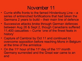 November 11
• Currie shifts fronts to the famed Hindenburg Line – a
series of entrenched fortifications that had taken the
Germans 2 years to build – their main line of defence
• Successive attacks broke through German defences
between Aug 26 & Sept 2, though Canadians suffered
11,400 casualties – Currie ‘one of the finest feats in
history’
• Capture of Cambrai by Oct 11 and continued to
overcome opposition before reaching Mons in Belgium
at the time of the armistice
• On the 11th
hour of the 11th
day of the 11th
month
Germany surrended and the Great war came to an
end
 
