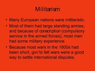 Militarism
• Many European nations were militaristic.
• Most of them had large standing armies,
and because of conscription (compulsory
service in the armed forces), most men
had some military experience.
• Because most wars in the 1800s had
been short, gov’ts felt wars were a good
way to settle international disputes.
 