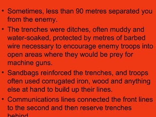 • Sometimes, less than 90 metres separated you
from the enemy.
• The trenches were ditches, often muddy and
water-soaked, protected by metres of barbed
wire necessary to encourage enemy troops into
open areas where they would be prey for
machine guns.
• Sandbags reinforced the trenches, and troops
often used corrugated iron, wood and anything
else at hand to build up their lines.
• Communications lines connected the front lines
to the second and then reserve trenches
 