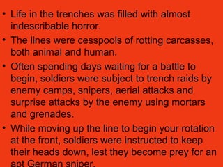 • Life in the trenches was filled with almost
indescribable horror.
• The lines were cesspools of rotting carcasses,
both animal and human.
• Often spending days waiting for a battle to
begin, soldiers were subject to trench raids by
enemy camps, snipers, aerial attacks and
surprise attacks by the enemy using mortars
and grenades.
• While moving up the line to begin your rotation
at the front, soldiers were instructed to keep
their heads down, lest they become prey for an
 