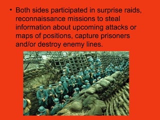 • Both sides participated in surprise raids,
reconnaissance missions to steal
information about upcoming attacks or
maps of positions, capture prisoners
and/or destroy enemy lines.
 