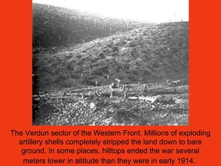 The Verdun sector of the Western Front. Millions of exploding
artillery shells completely stripped the land down to bare
ground. In some places, hilltops ended the war several
meters lower in altitude than they were in early 1914.
 