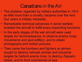 Canadiansin theAir
• The airplane, regarded by military authorities in 1914
as little more than a novelty, became over the next
four years a military necessity.
• Remarkable technical advances in aerial warfare
enabled the aircraft to fulfill every expanding functions.
• In the early stages of the war aircraft were used
largely for reconnaissance, to observe enemy troop
movements and spot artillery, and to obtain
photographs and motion pictures.
• Then came the bombers and fighters as airmen
sought to destroy railroad centres and industrial
targets far behind enemy lines, to destroy Zeppelin
bases, and to hunt submarines at sea.
 