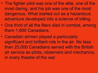 • The fighter pilot was one of the elite, one of the
most daring, and his job was one of the most
dangerous. What started out as a hazardous
adventure developed into a science of killing.
• One third of all the fliers died in combat, among
them 1,600 Canadians.
• Canadian airmen played a particularly
significant and brilliant role in the air. No less
than 25,000 Canadians served with the British
air service as pilots, observers and mechanics,
in every theatre of the war.
 
