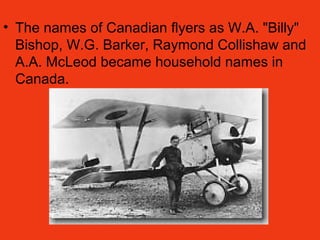 • The names of Canadian flyers as W.A. "Billy"
Bishop, W.G. Barker, Raymond Collishaw and
A.A. McLeod became household names in
Canada.
 
