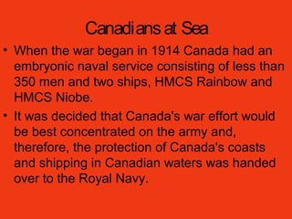 Canadiansat Sea
• When the war began in 1914 Canada had an
embryonic naval service consisting of less than
350 men and two ships, HMCS Rainbow and
HMCS Niobe.
• It was decided that Canada's war effort would
be best concentrated on the army and,
therefore, the protection of Canada's coasts
and shipping in Canadian waters was handed
over to the Royal Navy.
 