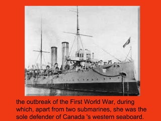 the outbreak of the First World War, during
which, apart from two submarines, she was the
sole defender of Canada 's western seaboard.
 