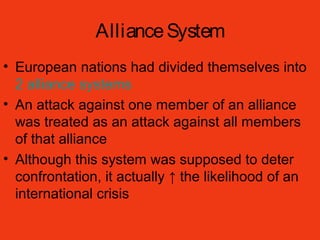 AllianceSystem
• European nations had divided themselves into
2 alliance systems
• An attack against one member of an alliance
was treated as an attack against all members
of that alliance
• Although this system was supposed to deter
confrontation, it actually ↑ the likelihood of an
international crisis
 