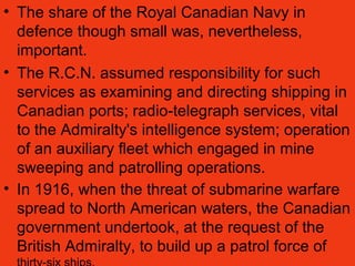 • The share of the Royal Canadian Navy in
defence though small was, nevertheless,
important.
• The R.C.N. assumed responsibility for such
services as examining and directing shipping in
Canadian ports; radio-telegraph services, vital
to the Admiralty's intelligence system; operation
of an auxiliary fleet which engaged in mine
sweeping and patrolling operations.
• In 1916, when the threat of submarine warfare
spread to North American waters, the Canadian
government undertook, at the request of the
British Admiralty, to build up a patrol force of
 