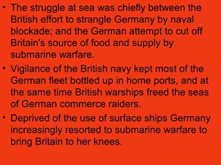 • The struggle at sea was chiefly between the
British effort to strangle Germany by naval
blockade; and the German attempt to cut off
Britain's source of food and supply by
submarine warfare.
• Vigilance of the British navy kept most of the
German fleet bottled up in home ports, and at
the same time British warships freed the seas
of German commerce raiders.
• Deprived of the use of surface ships Germany
increasingly resorted to submarine warfare to
bring Britain to her knees.
 