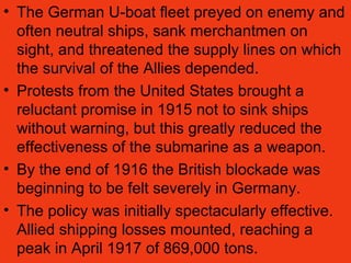 • The German U-boat fleet preyed on enemy and
often neutral ships, sank merchantmen on
sight, and threatened the supply lines on which
the survival of the Allies depended.
• Protests from the United States brought a
reluctant promise in 1915 not to sink ships
without warning, but this greatly reduced the
effectiveness of the submarine as a weapon.
• By the end of 1916 the British blockade was
beginning to be felt severely in Germany.
• The policy was initially spectacularly effective.
Allied shipping losses mounted, reaching a
peak in April 1917 of 869,000 tons.
 