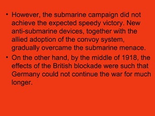 • However, the submarine campaign did not
achieve the expected speedy victory. New
anti-submarine devices, together with the
allied adoption of the convoy system,
gradually overcame the submarine menace.
• On the other hand, by the middle of 1918, the
effects of the British blockade were such that
Germany could not continue the war for much
longer.
 