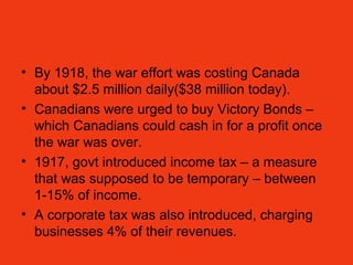 • By 1918, the war effort was costing Canada
about $2.5 million daily($38 million today).
• Canadians were urged to buy Victory Bonds –
which Canadians could cash in for a profit once
the war was over.
• 1917, govt introduced income tax – a measure
that was supposed to be temporary – between
1-15% of income.
• A corporate tax was also introduced, charging
businesses 4% of their revenues.
 
